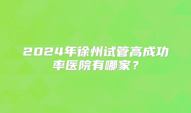 2024年徐州试管高成功率医院有哪家?