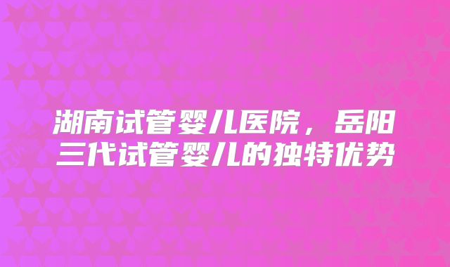 湖南试管婴儿医院,岳阳三代试管婴儿的独特优势