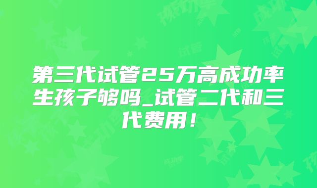 第三代试管25万高成功率生孩子够吗_试管二代和三代费用！