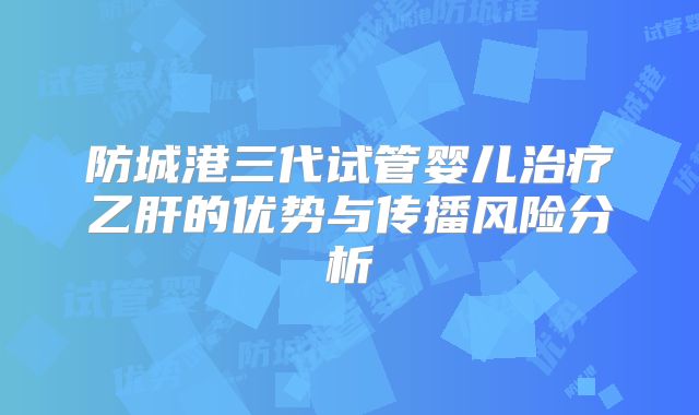 防城港三代试管婴儿治疗乙肝的优势与传播风险分析