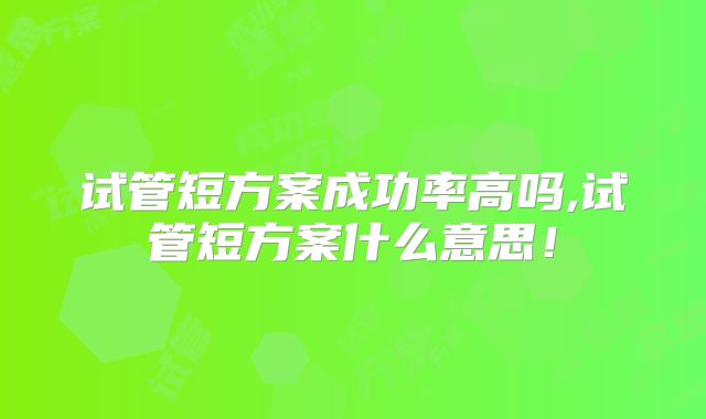 试管短方案成功率高吗,试管短方案什么意思!