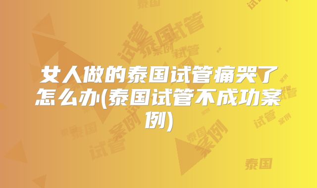 女人做的泰国试管痛哭了怎么办(泰国试管不成功案例)