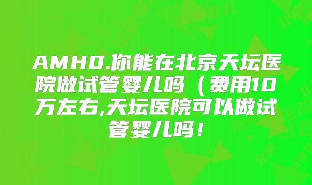AMH0.你能在北京天坛医院做试管婴儿吗（费用10万左右,天坛医院可以做试管婴儿吗！