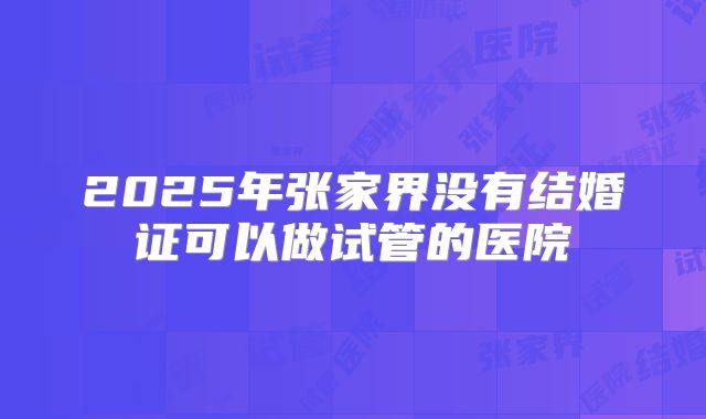 2025年张家界没有结婚证可以做试管的医院