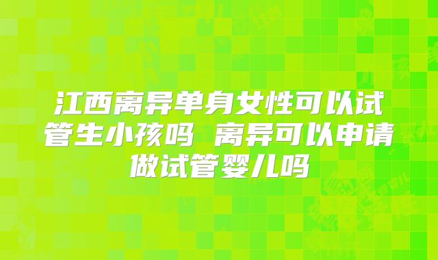 江西离异单身女性可以试管生小孩吗 离异可以申请做试管婴儿吗