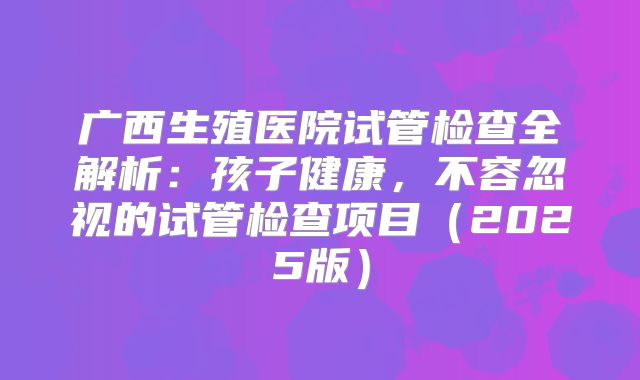 广西生殖医院试管检查全解析：孩子健康，不容忽视的试管检查项目（2025版）