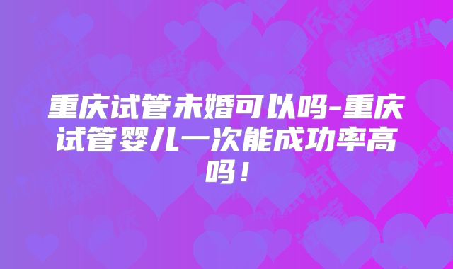 重庆试管未婚可以吗-重庆试管婴儿一次能成功率高吗！