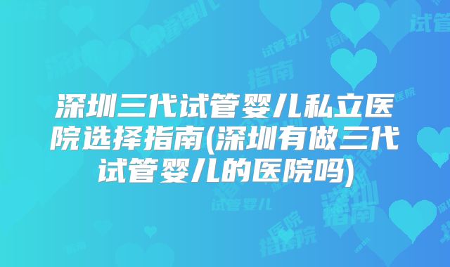 深圳三代试管婴儿私立医院选择指南(深圳有做三代试管婴儿的医院吗)