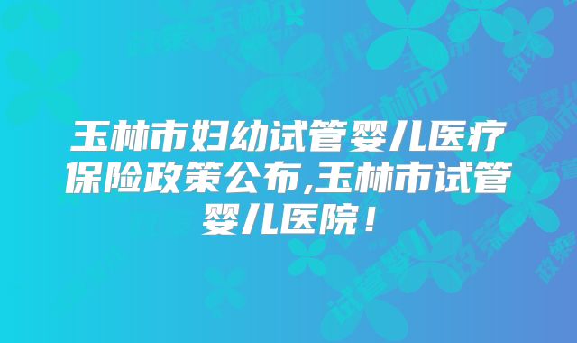 玉林市妇幼试管婴儿医疗保险政策公布,玉林市试管婴儿医院！