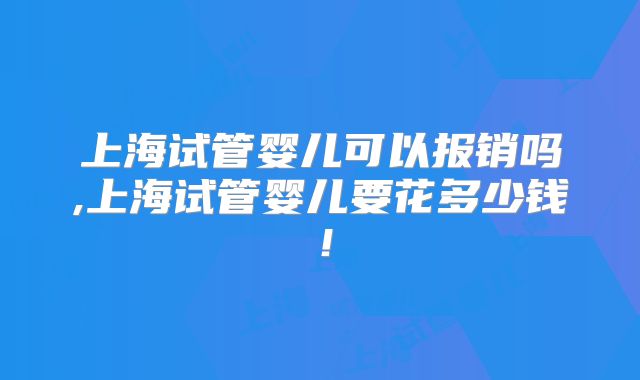 上海试管婴儿可以报销吗,上海试管婴儿要花多少钱！
