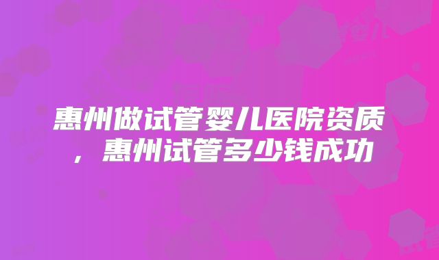 惠州做试管婴儿医院资质，惠州试管多少钱成功