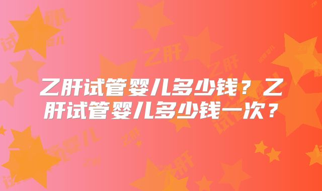 乙肝试管婴儿多少钱？乙肝试管婴儿多少钱一次？
