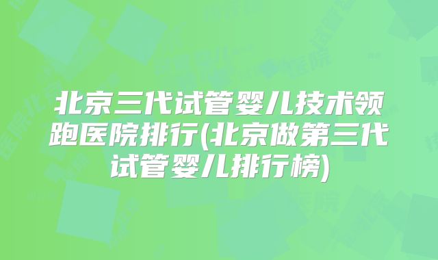 北京三代试管婴儿技术领跑医院排行(北京做第三代试管婴儿排行榜)