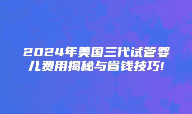 2024年美国三代试管婴儿费用揭秘与省钱技巧!