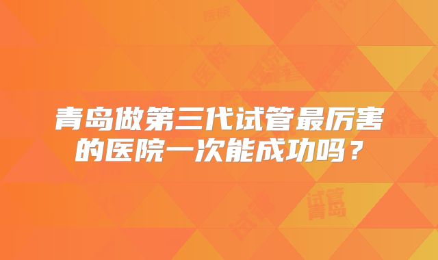 青岛做第三代试管最厉害的医院一次能成功吗?