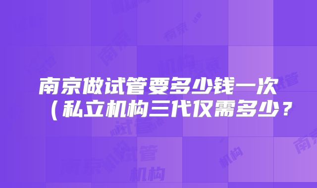 南京做试管要多少钱一次(私立机构三代仅需多少?