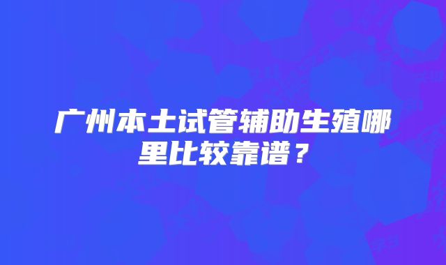 广州本土试管辅助生殖哪里比较靠谱?