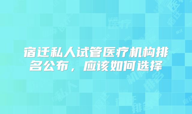 宿迁私人试管医疗机构排名公布，应该如何选择