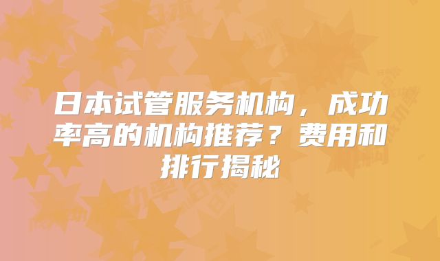 日本试管服务机构，成功率高的机构推荐？费用和排行揭秘