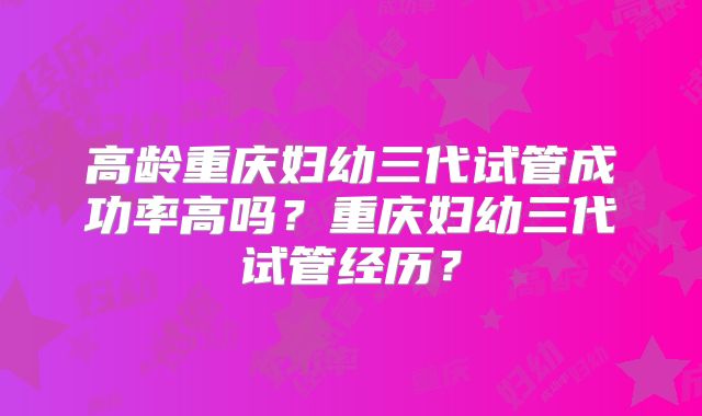 高龄重庆妇幼三代试管成功率高吗？重庆妇幼三代试管经历？