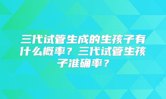 三代试管生成的生孩子有什么概率？三代试管生孩子准确率？