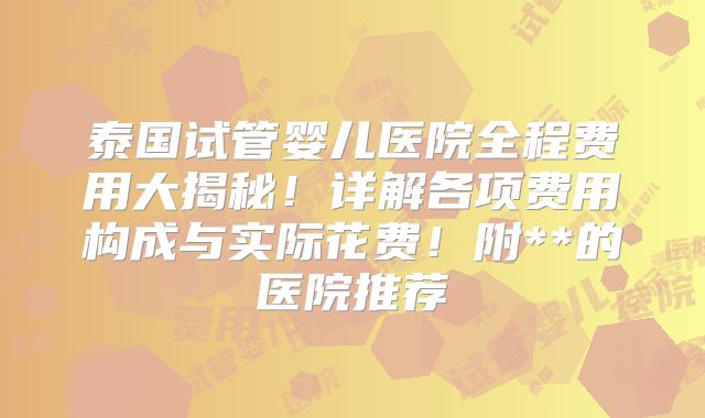 泰国试管婴儿医院全程费用大揭秘！详解各项费用构成与实际花费！附**的医院推荐