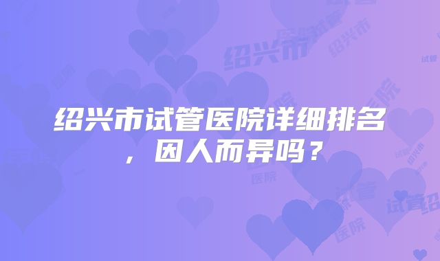 绍兴市试管医院详细排名，因人而异吗？