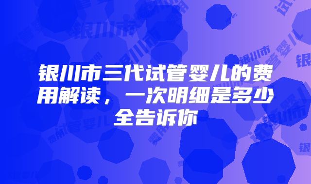 银川市三代试管婴儿的费用解读，一次明细是多少全告诉你
