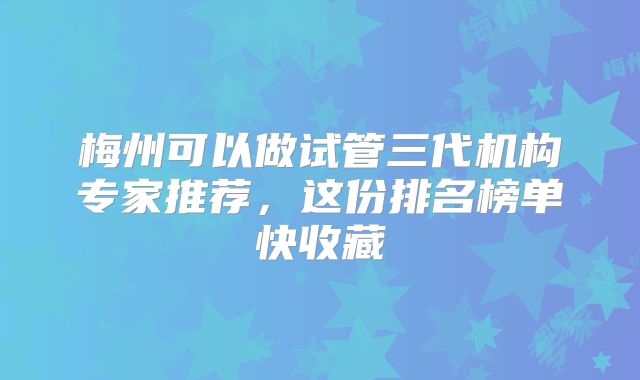 梅州可以做试管三代机构专家推荐，这份排名榜单快收藏