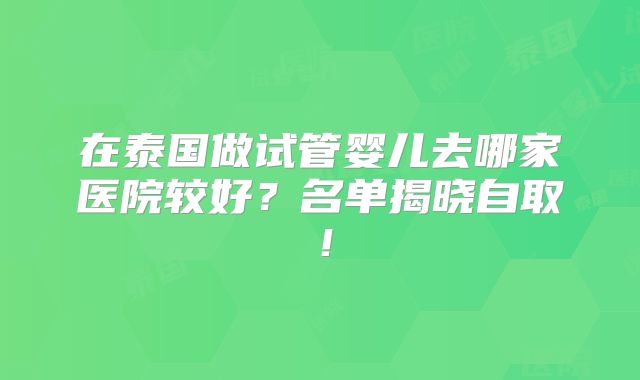 在泰国做试管婴儿去哪家医院较好？名单揭晓自取！
