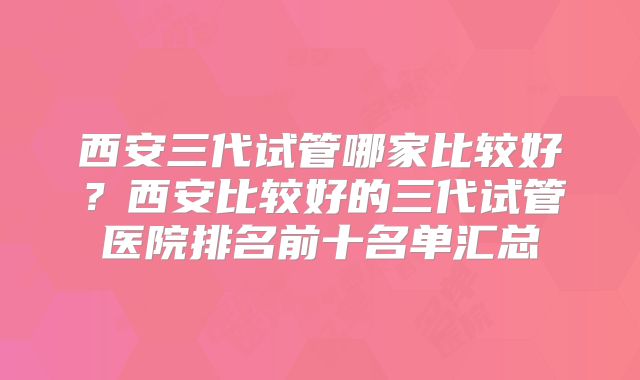 西安三代试管哪家比较好？西安比较好的三代试管医院排名前十名单汇总