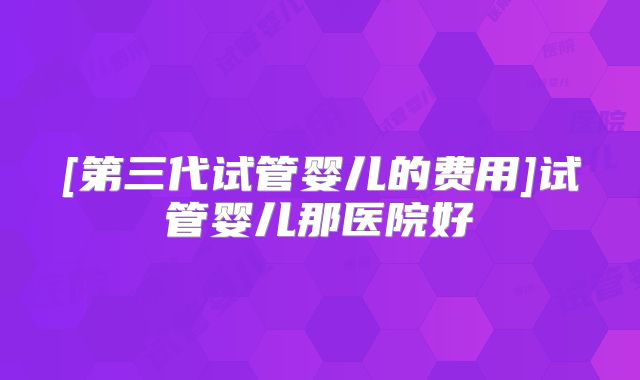 [第三代试管婴儿的费用]试管婴儿那医院好