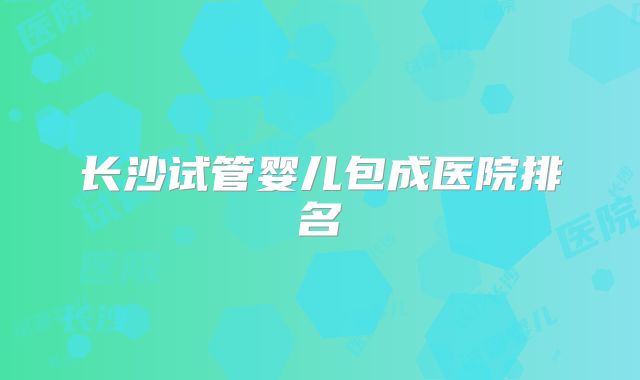 长沙试管婴儿包成医院排名