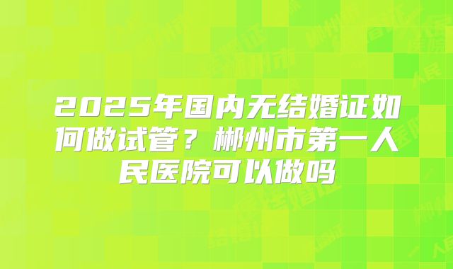 2025年国内无结婚证如何做试管?郴州市第一人民医院可以做吗