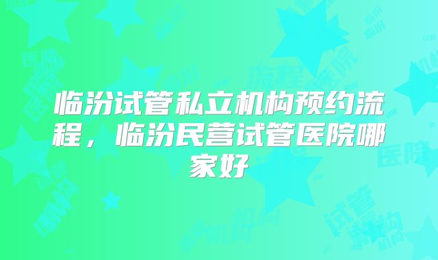 临汾试管私立机构预约流程，临汾民营试管医院哪家好