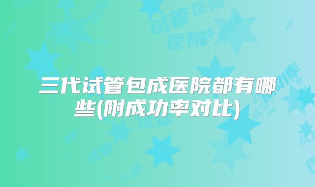 三代试管包成医院都有哪些(附成功率对比)