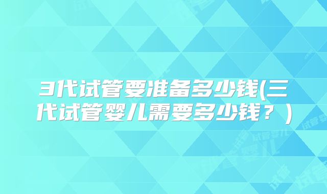 3代试管要准备多少钱(三代试管婴儿需要多少钱？)