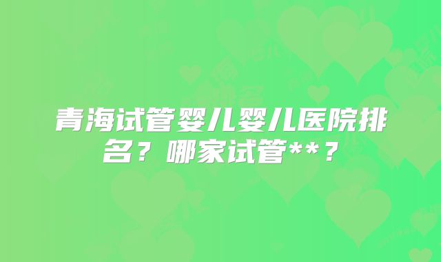 青海试管婴儿婴儿医院排名？哪家试管**？