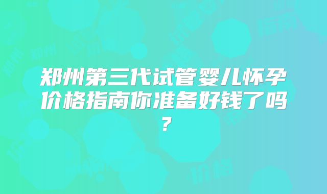 郑州第三代试管婴儿怀孕价格指南你准备好钱了吗？