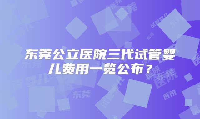 东莞公立医院三代试管婴儿费用一览公布?