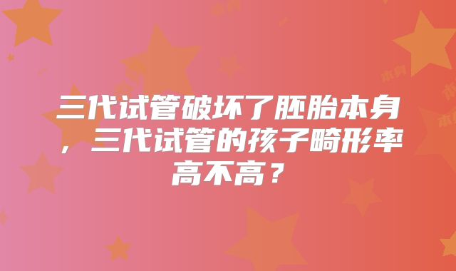 三代试管破坏了胚胎本身，三代试管的孩子畸形率高不高？