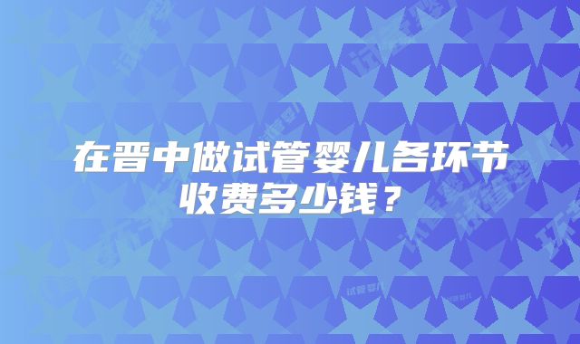 在晋中做试管婴儿各环节收费多少钱?
