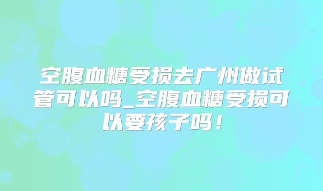 空腹血糖受损去广州做试管可以吗_空腹血糖受损可以要孩子吗!