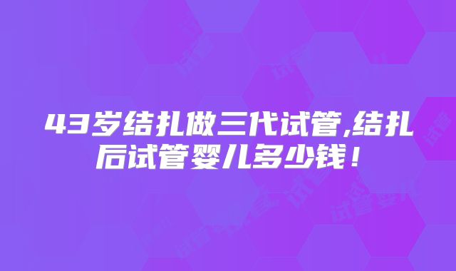 43岁结扎做三代试管,结扎后试管婴儿多少钱！