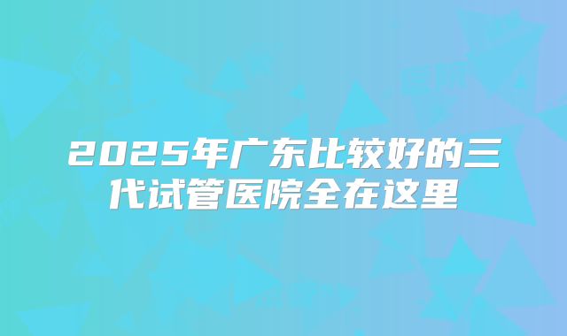 2025年广东比较好的三代试管医院全在这里