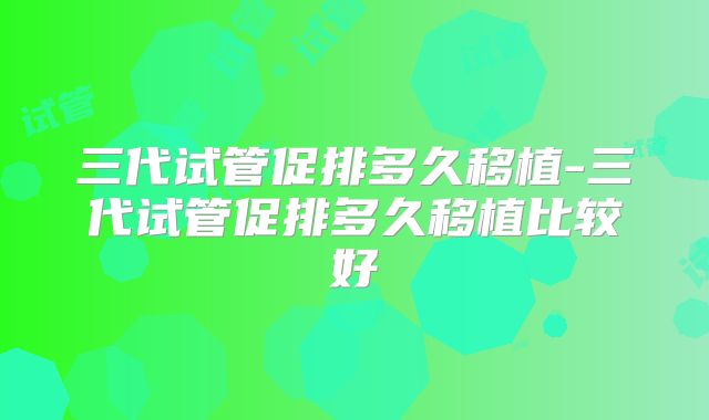 三代试管促排多久移植-三代试管促排多久移植比较好