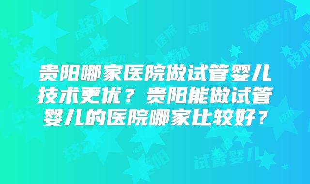 贵阳哪家医院做试管婴儿技术更优？贵阳能做试管婴儿的医院哪家比较好？