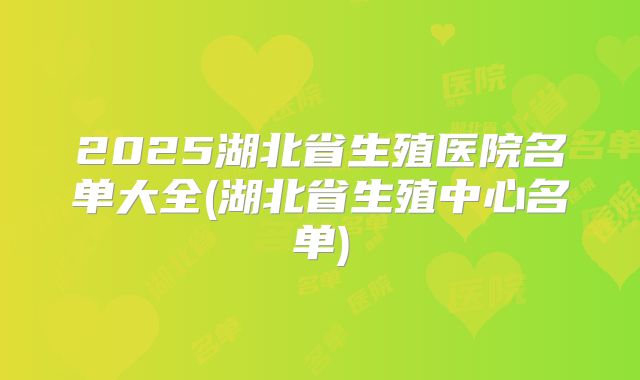 2025湖北省生殖医院名单大全(湖北省生殖中心名单)