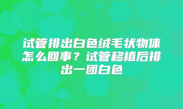 试管排出白色绒毛状物体怎么回事？试管移植后排出一团白色