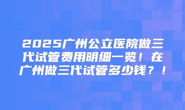 2025广州公立医院做三代试管费用明细一览！在广州做三代试管多少钱？！